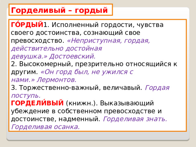 Горделивый – гордый ГО́РДЫЙ 1. Исполненный гордости, чувства своего достоинства, сознающий свое превосходство.  «Неприступная, гордая, действительно достойная девушка.» Достоевский. 2. Высокомерный, презрительно относящийся к другим.  «Он горд был, не ужился с нами.» Лермонтов. 3. Торжественно-важный, величавый. Гордая поступь. ГОРДЕЛИ́ВЫЙ (книжн.). Выказывающий убеждение в собственном превосходстве и достоинстве, надменный. Горделивая знать. Горделивая осанка. 