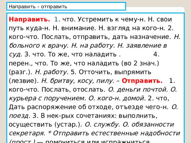 Направить – отправить Направить.  1 . что. Устремить к чему-н. Н. свои путь куда-н. Н. внимание. Н. взгляд на кого-н. 2. кого-что. Послать, отправить, дать назначение. Н. больного к врачу. Н. на работу. Н. заявление в суд. 3. что. То же, что наладить . 4. перен., что. То же, что наладить (во 2 знач.) (разг.). Н. работу . 5. Отточить, выпрямить (лезвие). Н. бритву, косу, пилу. – Отправить. 1. кого-что. Послать, отослать . О. деньги почтой. О. курьера с поручением. О. кого-н. домой. 2. что, Дать распоряжение об отходе, отъезде чего-н. О. поезд. 3. В нек-рых сочетаниях: выполнить, осуществить (устар.). О. службу. О. обязанности секретаря. * Отправить естественные надобности (прост.) — помочиться или испражниться. 