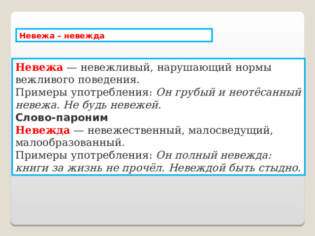 Невежа – невежда Невежа   — невежливый, нарушающий нормы вежливого поведения.  Примеры употребления:  Он грубый и неотёсанный невежа. Не будь невежей. Слово-пароним Невежда   — невежественный, малосведущий, малообразованный.  Примеры употребления:  Он полный невежда: книги за жизнь не прочёл. Невеждой быть стыдно. 