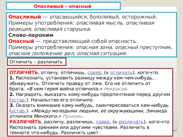 Опасливый – опасный Опасливый  — опасающийся, боязливый, осторожный.  Примеры употребления:  опасливая мысль, опасливая реакция, опасливая старушка. Слово-пароним Опасный  — представляющий собой опасность.  Примеры употребления:  опасная зона, опасный преступник, опасное положение дел, опасная ситуация. Отличить – различить ОТЛИЧИ́ТЬ , отличу, отличишь,  совер.  (к  отличать ),  кого-что . 1.  Распознать, установить разницу между кем-чем-нибудь, обнаружить. Отличить правду от лжи. Его не отличить от брата.  «В нем героя война отличила.»   Некрасов . 2.  Наградить, выказать кому-нибудь предпочтение перед другим ( устар. ). Начальство его отличило. 3.  Оказать внимание кому-нибудь, заинтересоваться кем-нибудь ( устар. ).  «Между молодыми людьми, ее окружающими, Зинаида отличила Минского.»   Пушкин . РАЗЛИЧИ́ТЬ , различу, различишь,  совер.  (к  различать ),  кого-что . Распознать зрением или другими чувствами. Различить в темноте что-нибудь. Различить цвет. 