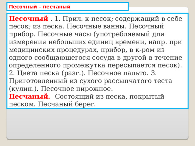 Песочный – песчаный Песочный . 1. Прил. к песок; содержащий в себе песок; из песка. Песочные ванны. Песочный прибор. Песочные часы (употребляемый для измерения небольших единиц времени, напр. при медицинских процедурах, прибор, в к-ром из одного сообщающегося сосуда в другой в течение определенного промежутка пересыпается песок). 2. Цвета песка (разг.). Песочное пальто. 3. Приготовленный из сухого рассыпчатого теста (кулин.). Песочное пирожное. Песчаный. Состоящий из песка, покрытый песком. Песчаный берег. 