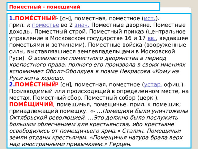 Поместный - помещичий 1. ПОМЕ́СТНЫЙ 1  [сн], поместная, поместное ( ист. ). прил.  к   поместье  во 2  знач.  Поместные дворяне. Поместные доходы. Поместный строй. Поместный приказ (центральное управление в Московском государстве 16 и 17  вв. , ведавшее поместьями и вотчинами). Поместные войска (вооруженные силы, выставлявшиеся землевладельцами в Московской Руси). О всевластии поместного дворянства в период крепостного права, полного его произвола в своих имениях вспоминает Оболт-Оболдуев в поэме Некрасова «Кому на Руси жить хорошо. 2. ПОМЕ́СТНЫЙ 2  [сн], поместная, поместное ( устар.  офиц.). Производимый или происходящий в определенном месте, на местах. Поместный сбор. Поместный собор (церк.). ПОМЕ́ЩИЧИЙ , помещичья, помещичье. прил. к помещик; принадлежащий помещку . «- …Помещики были уничтожены Октябрьской революцией. …Это должно было послужить большим облегчением для крестьянства, ибо крестьяне освободились от помещичьего ярма.» Сталин. Помещичьи земли отданы крестьянам. «Помещичья натура брала верх над иностранными привычками.» Герцен. 