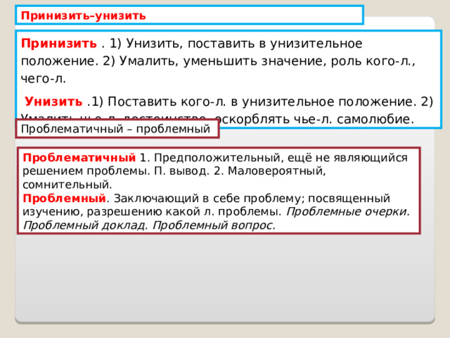 Принизить–унизить Принизить . 1) Унизить, поставить в унизительное положение. 2) Умалить, уменьшить значение, роль кого-л., чего-л.  Унизить .1) Поставить кого-л. в унизительное положение. 2) Умалить чье-л. достоинство, оскорблять чье-л. самолюбие. Проблематичный – проблемный Проблематичный 1. Предположительный, ещё не являющийся решением проблемы. П. вывод. 2. Маловероятный, сомнительный. Проблемный . Заключающий в себе проблему; посвященный изучению, разрешению какой л. проблемы. Проблемные очерки. Проблемный доклад. Проблемный вопрос. 
