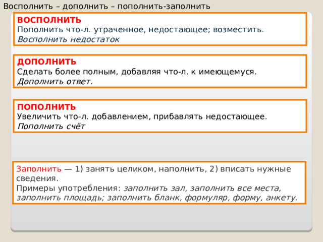 Восполнить – дополнить – пополнить-заполнить ВОСПОЛНИТЬ Пополнить что-л. утраченное, недостающее; возместить. Восполнить недостаток ДОПОЛНИТЬ Сделать более полным, добавляя что-л. к имеющемуся. Дополнить ответ. ПОПОЛНИТЬ Увеличить что-л. добавлением, прибавлять недостающее. Пополнить счёт Заполнить  — 1) занять целиком, наполнить, 2) вписать нужные сведения.  Примеры употребления:  заполнить зал, заполнить все места, заполнить площадь; заполнить бланк, формуляр, форму, анкету.  