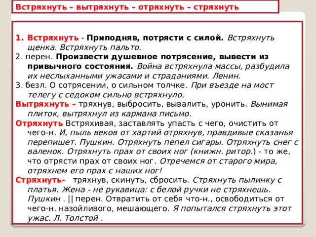 Встряхнуть – вытряхнуть – отряхнуть – стряхнуть  Встряхнуть - Приподняв, потрясти с силой. Встряхнуть щенка. Встряхнуть пальто.  2. перен. Произвести душевное потрясение, вывести из привычного состояния. Война встряхнула массы, разбудила их неслыханными ужасами и страданиями. Ленин.  3. безл. О сотрясении, о сильном толчке. При въезде на мост телегу с седоком сильно встряхнуло.  Вытряхнуть – тряхнув, выбросить, вывалить, уронить. Вынимая плиток, вытряхнул из кармана письмо . Отряхнуть  Встряхивая, заставлять упасть с чего, очистить от чего-н. И, пыль веков от хартий отряхнув, правдивые сказанья перепишет. Пушкин. Отряхнуть пепел сигары. Отряхнуть снег с валенок. Отряхнуть прах от своих ног (книжн. ритор. ) - то же, что отрясти прах от своих ног. Отречемся от старого мира, отряхнем его прах с наших ног! Стряхнуть- тряхнув, скинуть, сбросить. Стряхнуть пылинку с платья. Жена - не рукавица: с белой ручки не стряхнешь. Пушкин . || перен. Отвратить от себя что-н., освободиться от чего-н. назойливого, мешающего. Я попытался стряхнуть этот ужас. Л. Толстой . 