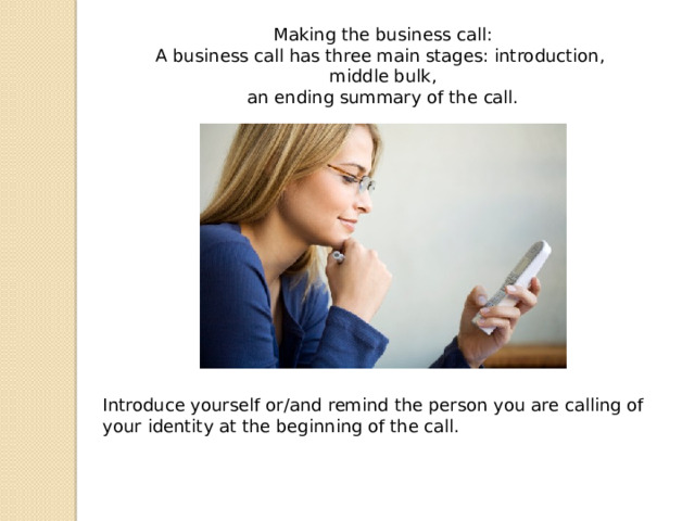 Introduce yourself or/and remind the person you are calling of your identity at the beginning of the call. Making the business call: A business call has three main stages: introduction, middle bulk, an ending summary of the call. 