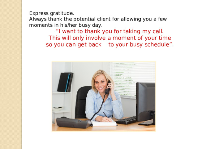Express gratitude. Always thank the potential client for allowing you a few moments in his/her busy day.  “ I want to thank you for taking my call.  This will only involve a moment of your time  so you can get back to your busy schedule”. 