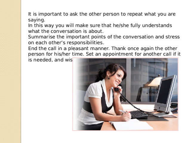 It is important to ask the other person to repeat what you are saying. In this way you will make sure that he/she fully understands what the conversation is about. Summarise the important points of the conversation and stress on each other’s responsibilities. End the call in a pleasant manner. Thank once again the other person for his/her time. Set an appointment for another call if it is needed, and wish him/her a good day. 