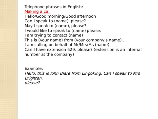 Telephone phrases in English : Making a call Hello/Good morning/Good afternoon Can I speak to (name), please? May I speak to (name), please? I would like to speak to (name) please. I am trying to contact (name) This is (your name) from (your company’s name) … I am calling on behalf of Mr/Mrs/Ms (name) Can I have extension 629, please? (extension is an internal number at the company) Example: Hello, this is John Blare from Lingoking. Can I speak to Mrs Brighten, please? 