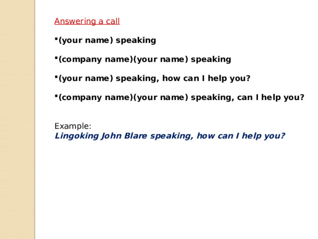 Answering a call  (your name) speaking  (company name)(your name) speaking  (your name) speaking, how can I help you?  (company name)(your name) speaking, can I help you? Example: Lingoking John Blare speaking, how can I help you? 
