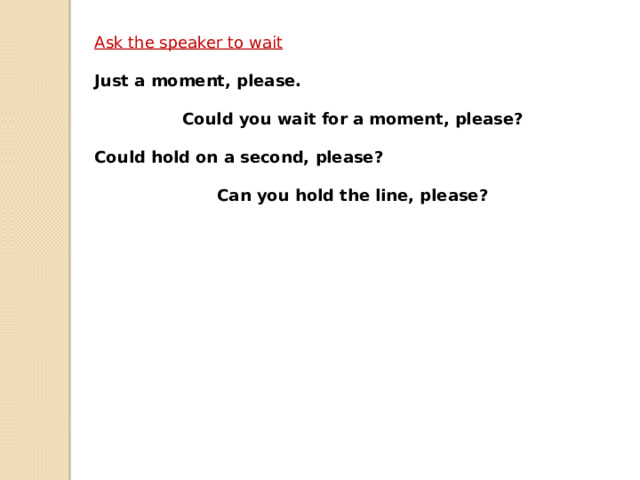 Ask the speaker to wait  Just a moment, please.  Could you wait for a moment, please?  Could hold on a second, please?  Can you hold the line, please? 