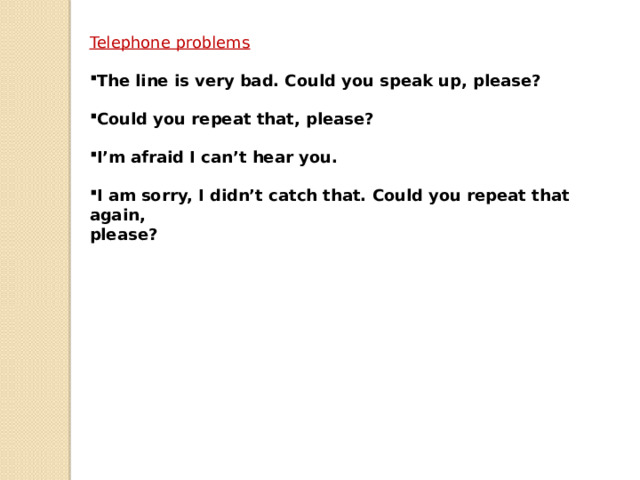 Telephone problems  The line is very bad. Could you speak up, please?  Could you repeat that, please?  I’m afraid I can’t hear you.  I am sorry, I didn’t catch that. Could you repeat that again, please? 