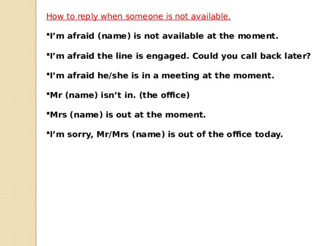 How to reply when someone is not available.  I’m afraid (name) is not available at the moment.  I’m afraid the line is engaged. Could you call back later?  I’m afraid he/she is in a meeting at the moment.  Mr (name) isn’t in. (the office)  Mrs (name) is out at the moment.  I’m sorry, Mr/Mrs (name) is out of the office today. 