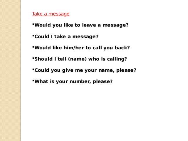Take a message  Would you like to leave a message?  Could I take a message?  Would like him/her to call you back?  Should I tell (name) who is calling?  Could you give me your name, please?  What is your number, please? 