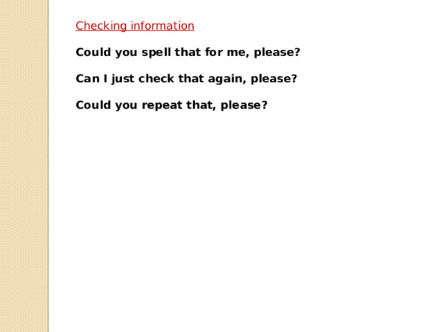 Checking information  Could you spell that for me, please?  Can I just check that again, please?  Could you repeat that, please? 
