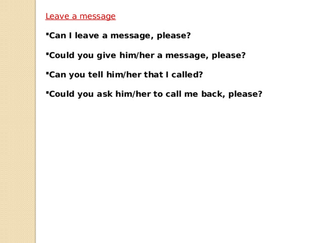 Leave a message  Can I leave a message, please?  Could you give him/her a message, please?  Can you tell him/her that I called?  Could you ask him/her to call me back, please?  