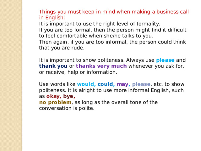 Things you must keep in mind when making a business call in English: It is important to use the right level of formality. If you are too formal, then the person might find it difficult to feel comfortable when she/he talks to you. Then again, if you are too informal, the person could think that you are rude. It is important to show politeness. Always use please and thank you or thanks very much whenever you ask for, or receive, help or information. Use words like would, could , may , please , etc. to show politeness. It is alright to use more informal English, such as okay, bye , no problem , as long as the overall tone of the conversation is polite. 