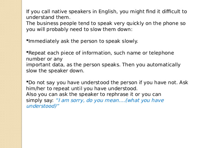 If you call native speakers in English, you might find it difficult to understand them. The business people tend to speak very quickly on the phone so you will probably need to slow them down: Immediately ask the person to speak slowly. Repeat each piece of information, such name or telephone number or any important data, as the person speaks. Then you automatically slow the speaker down. Do not say you have understood the person if you have not. Ask him/her to repeat until you have understood. Also you can ask the speaker to rephrase it or you can simply say: “I am sorry, do you mean….(what you have understood)” 