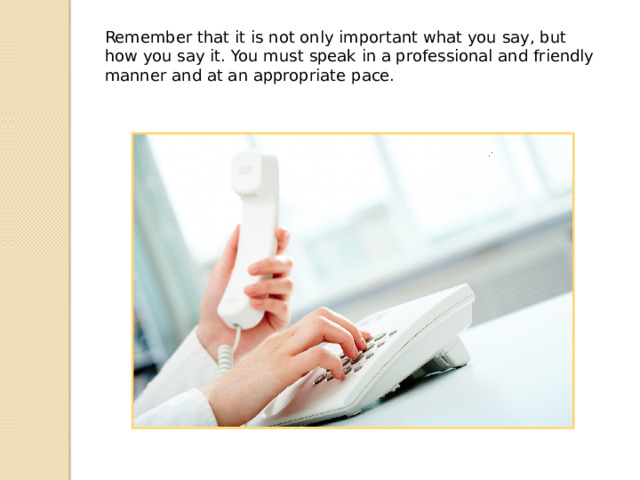 Remember that it is not only important what you say, but how you say it. You must speak in a professional and friendly manner and at an appropriate pace. 