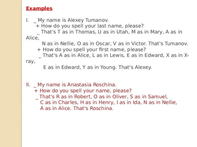 Examples  I. _ My name is Alexey Tumanov.  + How do you spell your last name, please?  _ That's T as in Thomas, U as in Utah, M as in Mary, A as in Alice,  N as in Nellie, O as in Oscar, V as in Victor. That's Tumanov.  + How do you spell your first name, please?  _ That's A as in Alice, L as in Lewis, E as in Edward, X as in X-ray,  E as in Edward, Y as in Young. That's Alexey.   II. _ My name is Anastasia Roschina.  + How do you spell your name, please?  _ That's R as in Robert, O as in Oliver, S as in Samuel,  C as in Charles, H as in Henry, I as in Ida, N as in Nellie,  A as in Alice. That's Roschina. 