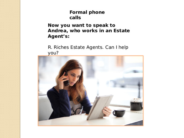 Formal phone calls Now you want to speak to Andrea, who works in an Estate Agent’s:   R. Riches Estate Agents. Can I help you? C. Could I speak to …….. please?   