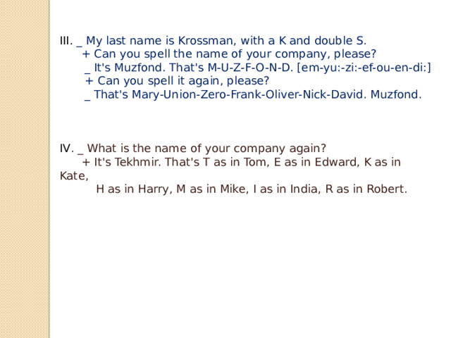 III. _ My last name is Krossman, with a K and double S.  + Can you spell the name of your company, please?  _ It's Muzfond. That's M-U-Z-F-O-N-D. [em-yu:-zi:-ef-ou-en-di:]  + Can you spell it again, please?  _ That's Mary-Union-Zero-Frank-Oliver-Nick-David. Muzfond.   IV . _ What is the name of your company again?  + It's Tekhmir. That's T as in Tom, E as in Edward, K as in Kate,  H as in Harry, M as in Mike, I as in India, R as in Robert. 