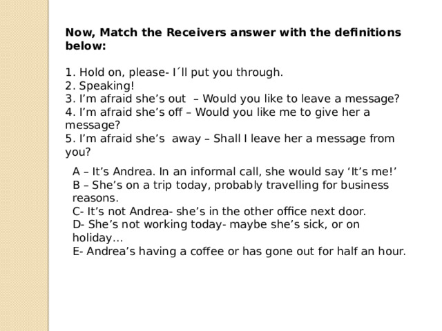 Now, Match the Receivers answer with the definitions below: 1. Hold on, please- I´ll put you through. 2. Speaking! 3. I’m afraid she’s out  – Would you like to leave a message? 4. I’m afraid she’s off – Would you like me to give her a message? 5. I’m afraid she’s  away – Shall I leave her a message from you? A – It’s Andrea. In an informal call, she would say ‘It’s me!’ B – She’s on a trip today, probably travelling for business reasons. C- It’s not Andrea- she’s in the other office next door. D- She’s not working today- maybe she’s sick, or on holiday… E- Andrea’s having a coffee or has gone out for half an hour.   