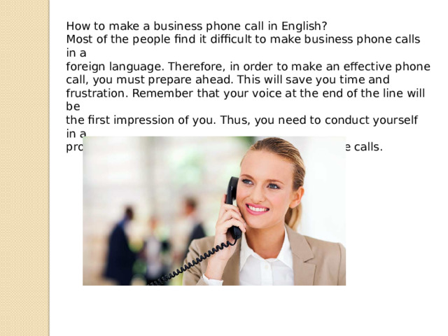 How to make a business phone call in English? Most of the people find it difficult to make business phone calls in a foreign language. Therefore, in order to make an effective phone call, you must prepare ahead. This will save you time and frustration. Remember that your voice at the end of the line will be the first impression of you. Thus, you need to conduct yourself in a professional manner when making business phone calls. 