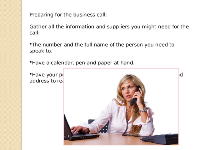Preparing for the business call: Gather all the information and suppliers you might need for the call: The number and the full name of the person you need to speak to. Have a calendar, pen and paper at hand. Have your personal information at hand: phone number and address to reach you at. 