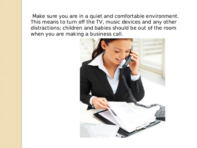  Make sure you are in a quiet and comfortable environment. This means to turn off the TV, music devices and any other distractions; children and babies should be out of the room when you are making a business call. 