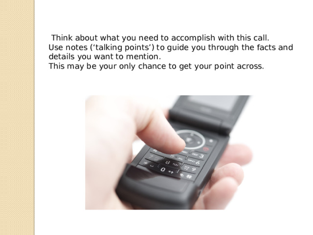 Think about what you need to accomplish with this call. Use notes (‘talking points’) to guide you through the facts and details you want to mention. This may be your only chance to get your point across. 