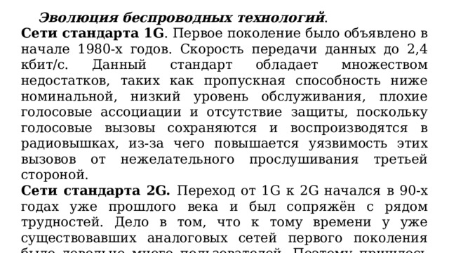  Эволюция беспроводных технологий . Сети стандарта 1G . Первое поколение было объявлено в начале 1980-х годов. Скорость передачи данных до 2,4 кбит/с. Данный стандарт обладает множеством недостатков, таких как пропускная способность ниже номинальной, низкий уровень обслуживания, плохие голосовые ассоциации и отсутствие защиты, поскольку голосовые вызовы сохраняются и воспроизводятся в радиовышках, из-за чего повышается уязвимость этих вызовов от нежелательного прослушивания третьей стороной. Сети стандарта 2G. Переход от 1G к 2G начался в 90-х годах уже прошлого века и был сопряжён с рядом трудностей. Дело в том, что к тому времени у уже существовавших аналоговых сетей первого поколения было довольно много пользователей. Поэтому пришлось модернизировать всю систему так, чтобы существовала поддержка и аналоговых, и цифровых режимов работы одновременно. 