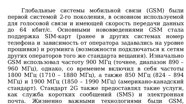 Глобальные системы мобильной связи (GSM) были первой системой 2-го поколения, в основном используемой для голосовой связи и имеющей скорость передачи данных до 64 кбит/с. Основными нововведениями GSM стала поддержка SIM-карт (ранее в других системах номер телефона и зависимость от оператора задавались на уровне прошивки) и роуминга (возможности подключаться к сетям других операторов того же стандарта вещания). Изначально GSM использовал частоту 900 МГц (точнее, диапазон 890 – 960 МГц), однако, со временем включил в себя частоты 1800 МГц (1710 – 1880 МГц), а также 850 МГц (824 – 894 МГц) и 1900 МГц (1850 – 1990 МГц) (американо-канадский стандарт). Стандарт 2G также предоставлял такие услуги, как служба коротких сообщений (SMS) и электронная почта. Жизненно важными технологиями были GSM, множественный доступ с кодовым разделением каналов (CDMA) и IS-95.  