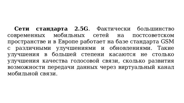  Сети стандарта 2.5G . Фактически большинство современных мобильных сетей на постсоветском пространстве и в Европе работает на базе стандарта GSM с различными улучшениями и обновлениями. Такие улучшения в большей степени касаются не столько улучшения качества голосовой связи, сколько развития возможности передачи данных через виртуальный канал мобильной связи. 