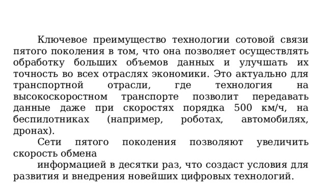 Ключевое преимущество технологии сотовой связи пятого поколения в том, что она позволяет осуществлять обработку больших объемов данных и улучшать их точность во всех отраслях экономики. Это актуально для транспортной отрасли, где технология на высокоскоростном транспорте позволит передавать данные даже при скоростях порядка 500 км/ч, на беспилотниках (например, роботах, автомобилях, дронах). Сети пятого поколения позволяют увеличить скорость обмена информацией в десятки раз, что создаст условия для развития и внедрения новейших цифровых технологий.  