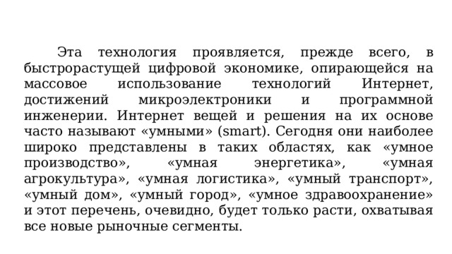 Эта технология проявляется, прежде всего, в быстрорастущей цифровой экономике, опирающейся на массовое использование технологий Интернет, достижений микроэлектроники и программной инженерии. Интернет вещей и решения на их основе часто называют «умными» (smart). Сегодня они наиболее широко представлены в таких областях, как «умное производство», «умная энергетика», «умная агрокультура», «умная логистика», «умный транспорт», «умный дом», «умный город», «умное здравоохранение» и этот перечень, очевидно, будет только расти, охватывая все новые рыночные сегменты.  