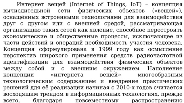 Интернет вещей (Internet of Things, IoT) – концепция вычислительной сети физических объектов («вещей»), оснащённых встроенными технологиями для взаимодействия друг с другом или с внешней средой, рассматривающая организацию таких сетей как явление, способное перестроить экономические и общественные процессы, исключающее из части действий и операций необходимость участия человека. Концепция сформулирована в 1999 году как осмысление перспектив широкого применения средств радиочастотной идентификации для взаимодействия физических объектов между собой и с внешним окружением. Наполнение концепции «интернета вещей» многообразным технологическим содержанием и внедрение практических решений для её реализации начиная с 2010-х годов считается восходящим трендом в информационных технологиях, прежде всего, благодаря повсеместному распространению беспроводных сетей, появлению облачных вычислений, развитию технологий межмашинного взаимодействия и освоению программно-конфигурируемых сетей.  