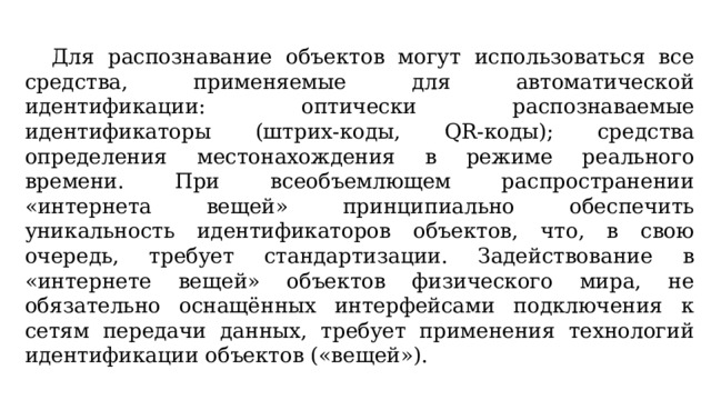  Для распознавание объектов могут использоваться все средства, применяемые для автоматической идентификации: оптически распознаваемые идентификаторы (штрих-коды, QR-коды); средства определения местонахождения в режиме реального времени. При всеобъемлющем распространении «интернета вещей» принципиально обеспечить уникальность идентификаторов объектов, что, в свою очередь, требует стандартизации. Задействование в «интернете вещей» объектов физического мира, не обязательно оснащённых интерфейсами подключения к сетям передачи данных, требует применения технологий идентификации объектов («вещей»). 