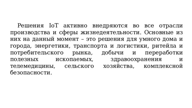  Решения IoT активно внедряются во все отрасли производства и сферы жизнедеятельности. Основные из них на данный момент – это решения для умного дома и города, энергетики, транспорта и логистики, ритейла и потребительского рынка, добычи и переработки полезных ископаемых, здравоохранения и телемедицины, сельского хозяйства, комплексной безопасности. 