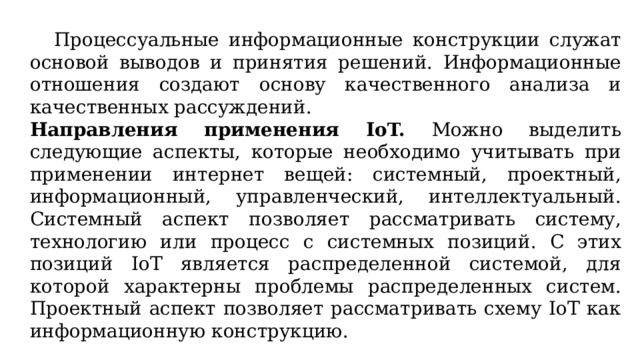  Процессуальные информационные конструкции служат основой выводов и принятия решений. Информационные отношения создают основу качественного анализа и качественных рассуждений. Направления применения IoT. Можно выделить следующие аспекты, которые необходимо учитывать при применении интернет вещей: системный, проектный, информационный, управленческий, интеллектуальный. Системный аспект позволяет рассматривать систему, технологию или процесс с системных позиций. С этих позиций IoT является распределенной системой, для которой характерны проблемы распределенных систем. Проектный аспект позволяет рассматривать схему IoT как информационную конструкцию. 