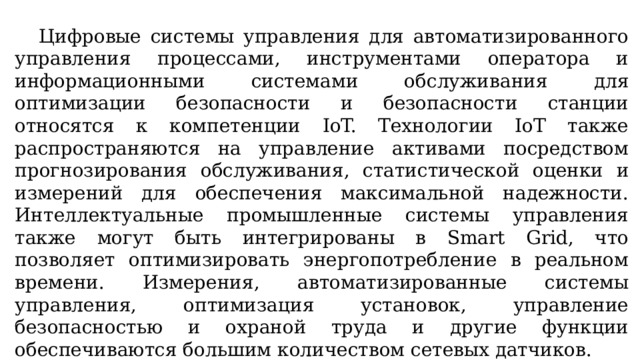  Цифровые системы управления для автоматизированного управления процессами, инструментами оператора и информационными системами обслуживания для оптимизации безопасности и безопасности станции относятся к компетенции IoT. Технологии IoT также распространяются на управление активами посредством прогнозирования обслуживания, статистической оценки и измерений для обеспечения максимальной надежности. Интеллектуальные промышленные системы управления также могут быть интегрированы в Smart Grid, что позволяет оптимизировать энергопотребление в реальном времени. Измерения, автоматизированные системы управления, оптимизация установок, управление безопасностью и охраной труда и другие функции обеспечиваются большим количеством сетевых датчиков. 