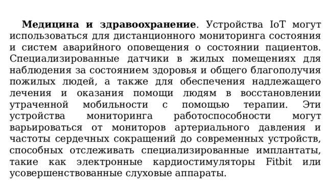  Медицина и здравоохранение . Устройства IoT могут использоваться для дистанционного мониторинга состояния и систем аварийного оповещения о состоянии пациентов. Специализированные датчики в жилых помещениях для наблюдения за состоянием здоровья и общего благополучия пожилых людей, а также для обеспечения надлежащего лечения и оказания помощи людям в восстановлении утраченной мобильности с помощью терапии. Эти устройства мониторинга работоспособности могут варьироваться от мониторов артериального давления и частоты сердечных сокращений до современных устройств, способных отслеживать специализированные имплантаты, такие как электронные кардиостимуляторы Fitbit или усовершенствованные слуховые аппараты. 