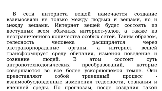  В сети интернета вещей намечается создание взаимосвязи не только между людьми и вещами, но и между вещами. Интернет вещей будет состоять из доступных всем обычных интернет-узлов, а также из неограниченного количества особых сетей. Таким образом, телесность человека расширяется через экстракорпоральные органы, а интернет вещей трансформирует среду обитания, изменяя поведение и сознание людей. В этом состоит суть антропотехнологических преобразований, которые совершаются во все более ускоряющемся темпе. Они представляют собой триединый процесс - взаимообусловленные изменения телесности, сознания и внешней среды. По прогнозам, после создания такой системы повседневная жизнь подвергнется серьезной трансформации. 