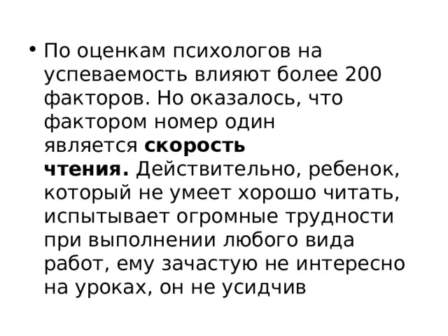 По оценкам психологов на успеваемость влияют более 200 факторов. Но оказалось, что фактором номер один является  скорость чтения.  Действительно, ребенок, который не умеет хорошо читать, испытывает огромные трудности при выполнении любого вида работ, ему зачастую не интересно на уроках, он не усидчив 