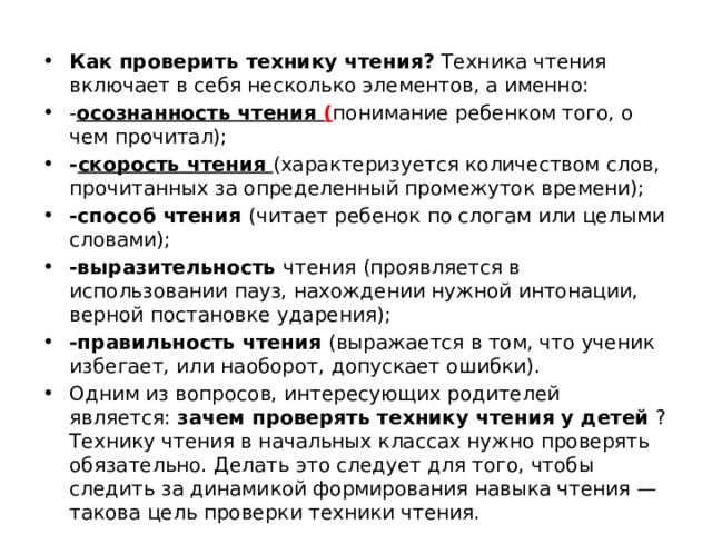 Как проверить технику чтения?  Техника чтения включает в себя несколько элементов, а именно: - осознанность чтения ( понимание ребенком того, о чем прочитал); - скорость чтения (характеризуется количеством слов, прочитанных за определенный промежуток времени); -способ чтения (читает ребенок по слогам или целыми словами); -выразительность чтения (проявляется в использовании пауз, нахождении нужной интонации, верной постановке ударения); -правильность чтения (выражается в том, что ученик избегает, или наоборот, допускает ошибки). Одним из вопросов, интересующих родителей является:  зачем проверять технику чтения у детей  ? Технику чтения в начальных классах нужно проверять обязательно. Делать это следует для того, чтобы следить за динамикой формирования навыка чтения — такова цель проверки техники чтения. 