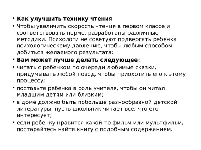 Как улучшить технику чтения Чтобы увеличить скорость чтения в первом классе и соответствовать норме, разработаны различные методики. Психологи не советуют подвергать ребенка психологическому давлению, чтобы любым способом добиться желаемого результата: Вам может лучше делать следующее: читать с ребенком по очереди любимые сказки, придумывать любой повод, чтобы приохотить его к этому процессу; поставьте ребенка в роль учителя, чтобы он читал младшим детям или близким; в доме должно быть побольше разнообразной детской литературы, пусть школьник читает все, что его интересует; если ребенку нравится какой-то фильм или мультфильм, постарайтесь найти книгу с подобным содержанием. 