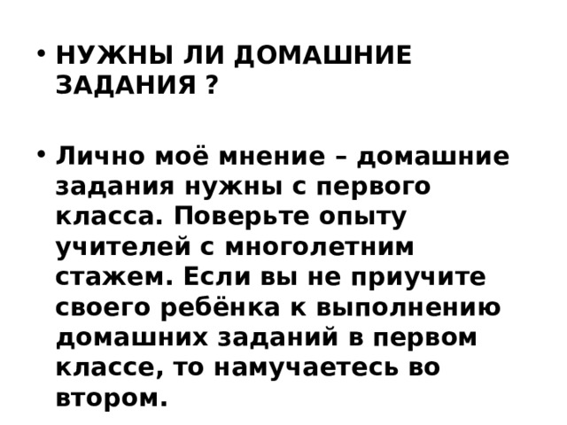 НУЖНЫ ЛИ ДОМАШНИЕ ЗАДАНИЯ ?  Лично моё мнение – домашние задания нужны с первого класса. Поверьте опыту учителей с многолетним стажем. Если вы не приучите своего ребёнка к выполнению домашних заданий в   первом классе, то намучаетесь во втором.   