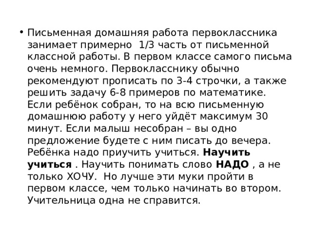 Письменная домашняя работа первоклассника занимает примерно  1/3 часть от письменной классной работы. В первом классе самого письма очень немного. Первокласснику обычно рекомендуют прописать по 3-4 строчки, а также решить задачу 6-8 примеров по математике. Если ребёнок собран, то на всю письменную домашнюю работу у него уйдёт максимум 30 минут. Если малыш несобран – вы одно предложение будете с ним писать до вечера. Ребёнка надо приучить учиться.  Научить учиться  . Научить понимать слово  НАДО  , а не только ХОЧУ.  Но лучше эти муки пройти в первом классе, чем только начинать во втором. Учительница одна не справится. 