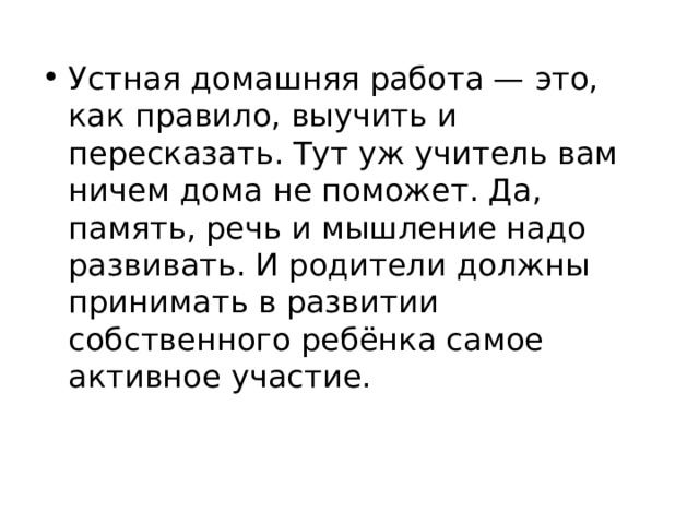 Устная домашняя работа — это, как правило, выучить и пересказать. Тут уж учитель вам ничем дома не поможет. Да, память, речь и мышление надо развивать. И родители должны принимать в развитии собственного ребёнка самое активное участие.  