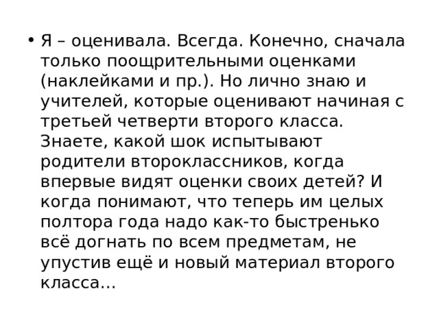 Я – оценивала. Всегда. Конечно, сначала только поощрительными оценками (наклейками и пр.). Но лично знаю и учителей, которые оценивают начиная с третьей четверти второго класса. Знаете, какой шок испытывают родители второклассников, когда впервые видят оценки своих детей? И когда понимают, что теперь им целых полтора года надо как-то быстренько всё догнать по всем предметам, не упустив ещё и новый материал второго класса... 